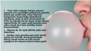  Pazar lideri yıllardır iletişim yatırımı
yaparak,üü çeşitliliğini geliştirerek pazarda
büyük pay sahibi oldu. Pazar liderinin
kategorisini oluşturduğu tatlandırıcılı
sakızlarda, draje ve şerit olmak üzere iki
farklı tip sakızları ile yer alıyor. Draje sakızlar
segmentinde 35'I aşan çeşiti bulunan şerit
sakızı olarak da 4 tane yenilikçi üüü
bulunmaktadır.
 Ülkemiz de bir ayda 200 bin adet sakız
tüketiliyor.
 Eskiden sakız genelde para üstü olarak
verilen bir üüdü. Ancak günümüzde
bilinçli olarak marka ve üü tercihi
yaptığımız bir alışveriş kalemi haline geldi.
 