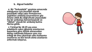 b. Algısal hedefler
 Bir “farkındalık” yaratma amacında
olduğumuz için,öncelikli olarak
pazardaki rakip sakız firmalarının
yaptıkları ambalaj tasarımlarını göz
önüne aldık.Bu doğrultuda piyasadaki
hiç bir ambalaja benzemeyecek ve
“iddialı” olacak bir ambalaj bulma
fikrine gittik.
 Türkiye’de 18-25 yaş arası
erkeklerin sakız çiğneme oranlarının
bayanlara göre düşük olmasından
dolayı reklamda bayanın yanı sıra
erkeği de öne çıkararak sakız kullanma
oranlarını ve bizi tercih etme oranlarını
arttırmak istiyoruz.
 