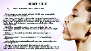 HEDEF KİTLE
a) Hedef Kitlenin Genel özellikleri
· Sakızımızın ana hedef kitlesi 18-25 yaş arasındaki
şehirli kadın ve erkekler.
· Bu yaş grubuna baktığımızda evinin dışında zaman
geçiren, okula giden,çalışan ve ağırlıklı olarak internet
mecrasını yoğun olarak kullanan bir kitle görüyoruz. Bu
kitle daha çok internet mecrasını mobil üzerinden
kullanıyorlar.
· Aktif bir sosyal hayatları var, çoğunluğu büyük
şehirlerde yaşıyor ve yeni markaları denemekten keyif
alıyorlar.
· Sakız tercihlerini markadan çok aromaya göre
yapıyorlar.
· Enterasan meyve aromalarını seviyorlar,tatlıya
düşkünler.
· Ağız tatlandırmak,oyalanmak yegane sakız çiğneme
motivasyonları.
· Hedef kitlemizin büyük bir bölümü öğrenciler;
sınavdan sınava koşan ve bu yarışta sürekli öne geçmek
için kazanma ihtiyacı hisseden gençlerden oluşmaktadır.
 