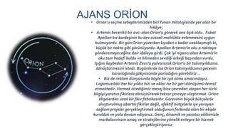 AJANS ORİON
• Orion’u seçme sebeplerimizden biriYunan mitolojisinde yer alan bir
hikâye;
• Artemis becerikli bir avcı olan Orion'u görerek ona âşık oldu. Fakat
Apollon kız kardeşinin bu dev cüsseli mahlûkla evlenmesini uygun
bulmuyordu. Bir gün Orion yüzerken kıyıdan o kadar uzaklaşmıştı ki,
küçük bir nokta gibi görünüyordu. Apollan Artemis'in oku o noktaya
gönderemeyeceğine dair iddiaya girdi. Çok iyi nişancı olan Artemis'in
oku tam hedefi buldu ve bilmeden sevdiği erkeği başından vurdu.
Işığını kaybeden Artemis Zeus'a yalvararakOrion'u bir takımyıldızına
dönüştürmesini istedi. Bugünlerde ise Orion takımyıldızının gecenin
karanlığında gökyüzünde parladığını görebiliriz...
• Biz de reklam dünyasında böyle bir ışık olma amacındayız.
Logomuzdaki her bir yıldız bizi ve oklar ise bir geri dönüşümü temsil
etmektedir.Vermek istediğimiz mesaj bize çevreden ulaşan her türlü
bilgiyi yaratıcı fikirlere dönüştürerek tekrar çevreye ulaştırmak.Orion
klişelerden uzak bir fikir fabrikasıdır.Görevinin büyük bütçelerle
oluşturulmuş abartılı fikirler değil, efektif bütçelerle işe yarayan
sağlam projeler gerçekleştirmek olduğunun farkında olan bir ekiple
kurulduk ve yola devam ediyoruz. Genç, dinamik ve yaratıcı ekibimizle
markalarımızın amaç ve stratejilerine yönelik entegre bir hizmet
gerçekleştiriyoruz
 