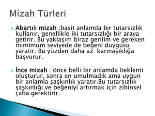    Abartılı mizah ;basit anlamda bir tutarsızlık
    kullanır, genellikle iki tutarsızlığı bir araya
    getirir. Bu yaklaşım biraz gerilim ve gereken
    mimimum seviyede de beğeni duygusu
    yaratır. Bu yüzden daha az karmaşıklığa
    başvurur.

   İnce mizah ; önce belli bir anlamda beklenti
    oluşturur, sonra en umulmadık ama uygun
    bir anlamla şaşkınlık yaratır.Bu tutarsızlık
    şaşkınlığı ve beğeniyi artırmak için zihinsel
    çaba gerektirir.
 
