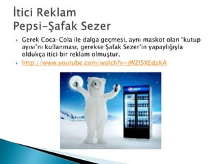    Gerek Coca-Cola ile dalga geçmesi, aynı maskot olan “kutup
    ayısı”nı kullanması, gerekse Şafak Sezer’in yapaylığıyla
    oldukça itici bir reklam olmuştur.
   http://www.youtube.com/watch?v=jWZI5XEdzKA
 