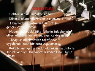 TEHDİTLER
Sektörün olası küçülme eğilimi.
Küresel ekonomik krizlerin olumsuz etkileri.
Hammadde fiyatlarındaki artışın
gerçekleşme ihtimali.
Hedef pazardaki tüketicilerin taleplerinin
alternatif ürünler yönünde gerçekleşmesi.
İhraç ürünlere devlet tarafından
uygulanabilecek bir kota uygulaması.
Rakiplerinin geniş maddi olanaklarına birlikte
sabırlı ve güçlü bir yönetim kadrosuna sahip
olması.
 