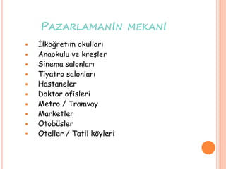 PAZARLAMANIN MEKANI
 İlköğretim okulları
 Anaokulu ve kreşler
 Sinema salonları
 Tiyatro salonları
 Hastaneler
 Doktor ofisleri
 Metro / Tramvay
 Marketler
 Otobüsler
 Oteller / Tatil köyleri
 