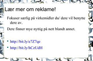 Lær mer om reklame! Fokuser særlig på virkemidler du/ dere vil benytte dere av. Dere finner mye nyttig på nett blandt annet. http://bit.ly/e7Z7qe http://bit.ly/hCzUdH 