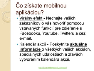 Čo získate mobilnou
aplikáciou?
 Virálny efekt - Nechajte vašich
  zákazníkov o vás hovoriť pomocou
  vstavaných funkcií pre zdieľanie s
  Facebooku, Youtube, Twitteru a cez
  e-mail.
 Kalendár akcií - Poskytnite aktuálne
  informácie o všetkých vašich akciách,
  špeciálnych udalostiach a zľavách
  vytvorením kalendára akcií.
           http://TvorbaWWWStranok.com/mobil
 