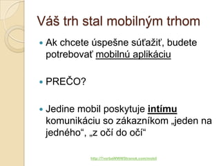 Váš trh stal mobilným trhom
   Ak chcete úspešne súťažiť, budete
    potrebovať mobilnú aplikáciu

   PREČO?

   Jedine mobil poskytuje intímu
    komunikáciu so zákazníkom „jeden na
    jedného“, „z očí do očí“

             http://TvorbaWWWStranok.com/mobil
 