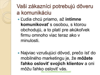 Vaši zákazníci potrebujú dôveru
a komunikáciu
   Ľudia chcú priamo, až intímne
    komunikovať s osobou, s ktorou
    obchodujú, a to platí pre akúkoľvek
    firmu omnoho viac teraz ako v
    minulosti.

   Najviac vzrušujúci dôvod, prečo ísť do
    mobilného marketingu je, že môžete
    ľahko osloviť svojich klientov a oni
    môžu ľahko osloviť vás.
              http://TvorbaWWWStranok.com/mobil
 