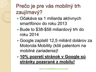 Prečo je pre vás mobilný trh
zaujímavý?
 Očakáva sa 1 miliarda aktívnych
  smartfónov do roku 2013
 Bude to $38-$58 miliardový trh do
  roku 2014
 Google zaplatil 12,5 miliárd dolárov za
  Motorola Mobility (kôli patentom na
  mobilné zariadenia)!
 10% pozretí stránok v Google sú
  stránky pozerané z mobilu!
            http://TvorbaWWWStranok.com/mobil
 