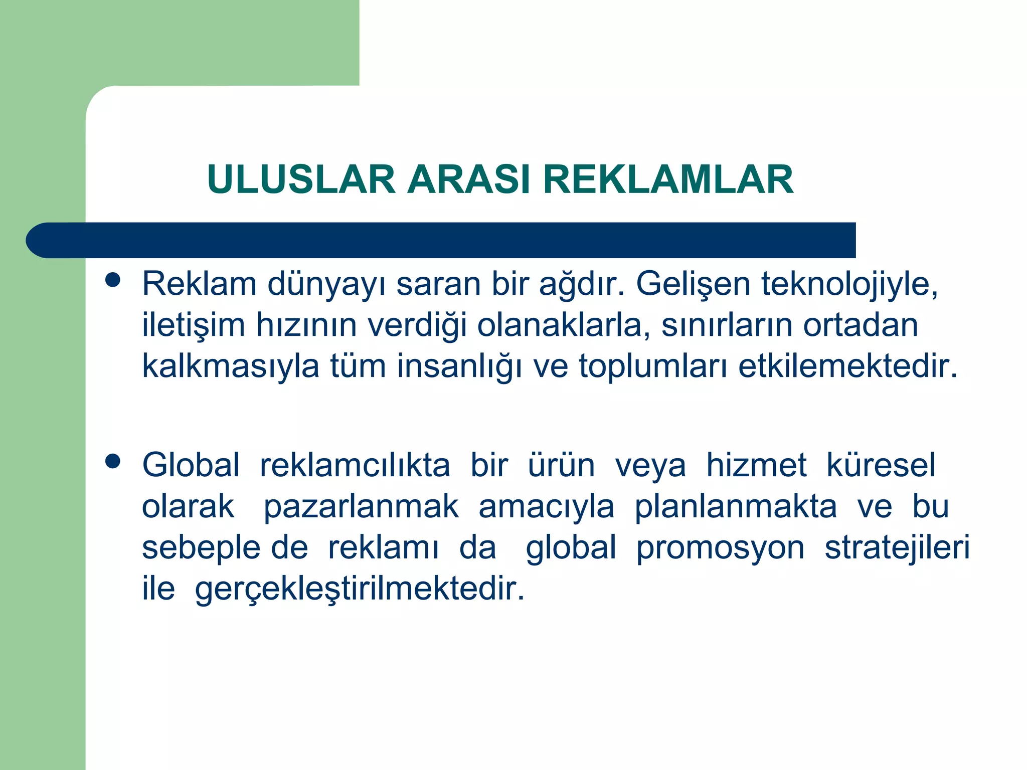 ULUSLAR ARASI REKLAMLAR 
 Reklam dünyayı saran bir ağdır. Gelişen teknolojiyle, 
iletişim hızının verdiği olanaklarla, sınırların ortadan 
kalkmasıyla tüm insanlığı ve toplumları etkilemektedir. 
 Global reklamcılıkta bir ürün veya hizmet küresel 
olarak pazarlanmak amacıyla planlanmakta ve bu 
sebeple de reklamı da global promosyon stratejileri 
ile gerçekleştirilmektedir. 
 