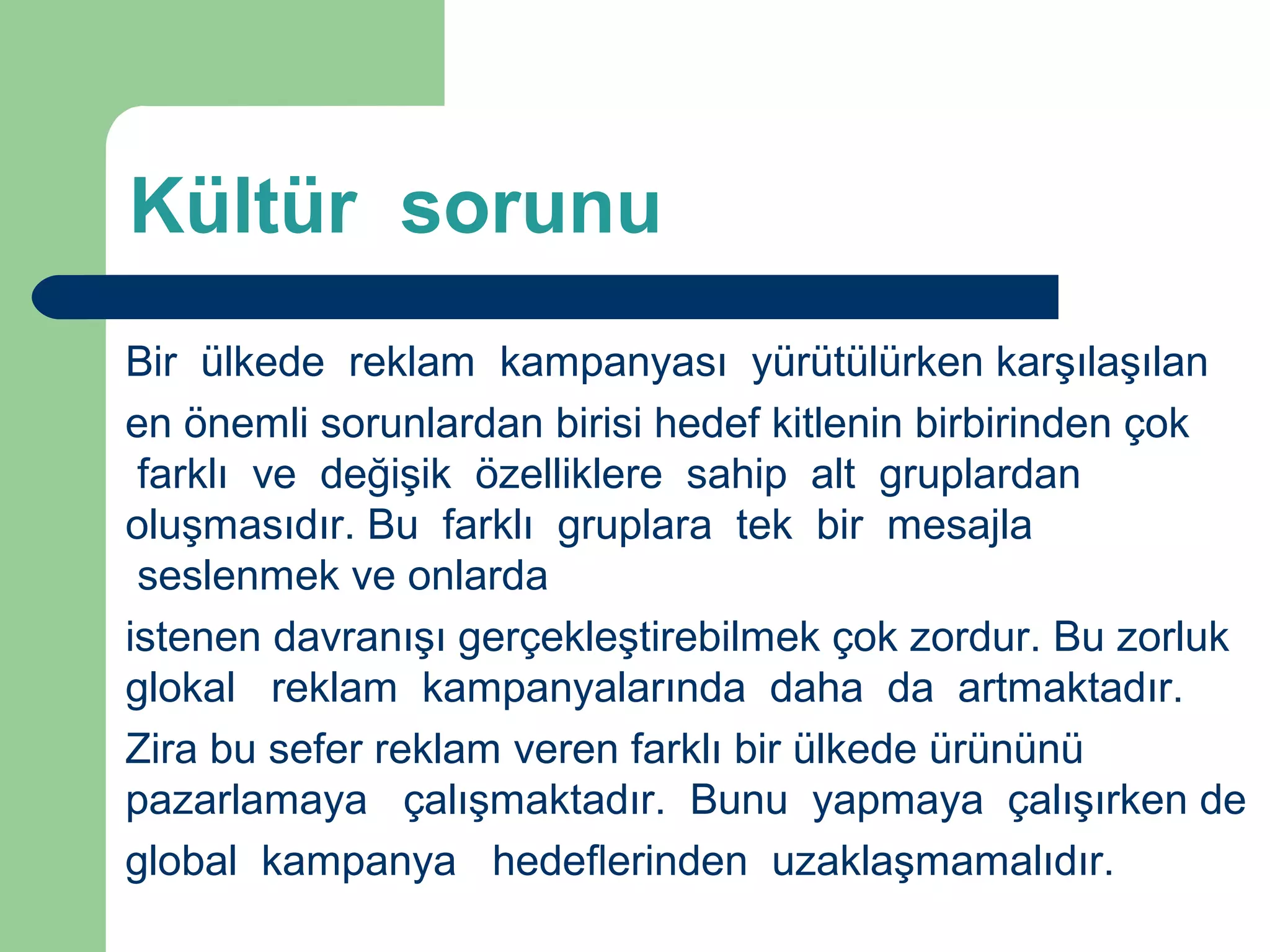 Kültür sorunu 
Bir ülkede reklam kampanyası yürütülürken karşılaşılan 
en önemli sorunlardan birisi hedef kitlenin birbirinden çok 
farklı ve değişik özelliklere sahip alt gruplardan 
oluşmasıdır. Bu farklı gruplara tek bir mesajla 
seslenmek ve onlarda 
istenen davranışı gerçekleştirebilmek çok zordur. Bu zorluk 
glokal reklam kampanyalarında daha da artmaktadır. 
Zira bu sefer reklam veren farklı bir ülkede ürününü 
pazarlamaya çalışmaktadır. Bunu yapmaya çalışırken de 
global kampanya hedeflerinden uzaklaşmamalıdır. 
 