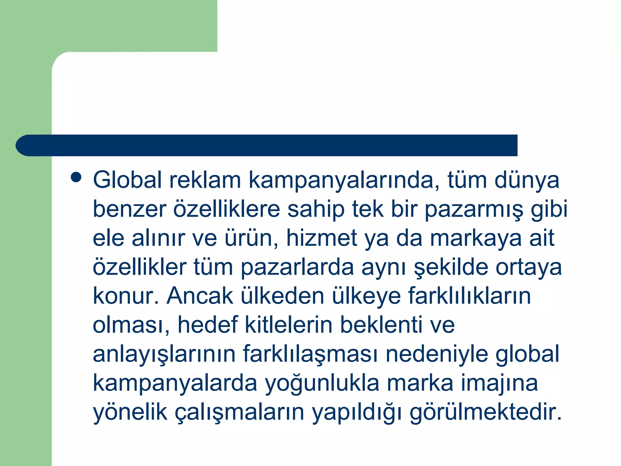  Global reklam kampanyalarında, tüm dünya 
benzer özelliklere sahip tek bir pazarmış gibi 
ele alınır ve ürün, hizmet ya da markaya ait 
özellikler tüm pazarlarda aynı şekilde ortaya 
konur. Ancak ülkeden ülkeye farklılıkların 
olması, hedef kitlelerin beklenti ve 
anlayışlarının farklılaşması nedeniyle global 
kampanyalarda yoğunlukla marka imajına 
yönelik çalışmaların yapıldığı görülmektedir. 
 