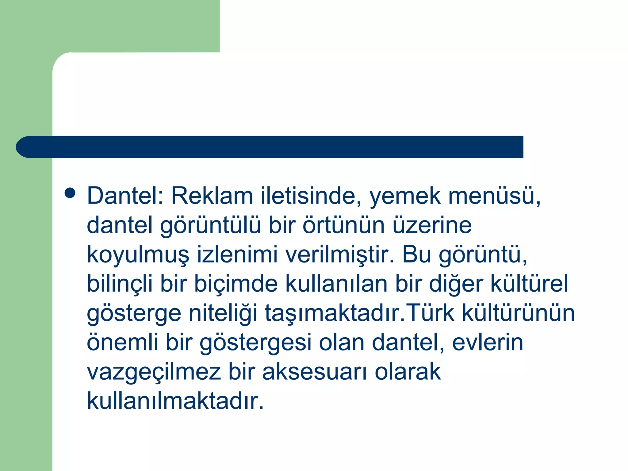  Dantel: Reklam iletisinde, yemek menüsü, 
dantel görüntülü bir örtünün üzerine 
koyulmuş izlenimi verilmiştir. Bu görüntü, 
bilinçli bir biçimde kullanılan bir diğer kültürel 
gösterge niteliği taşımaktadır.Türk kültürünün 
önemli bir göstergesi olan dantel, evlerin 
vazgeçilmez bir aksesuarı olarak 
kullanılmaktadır. 
 