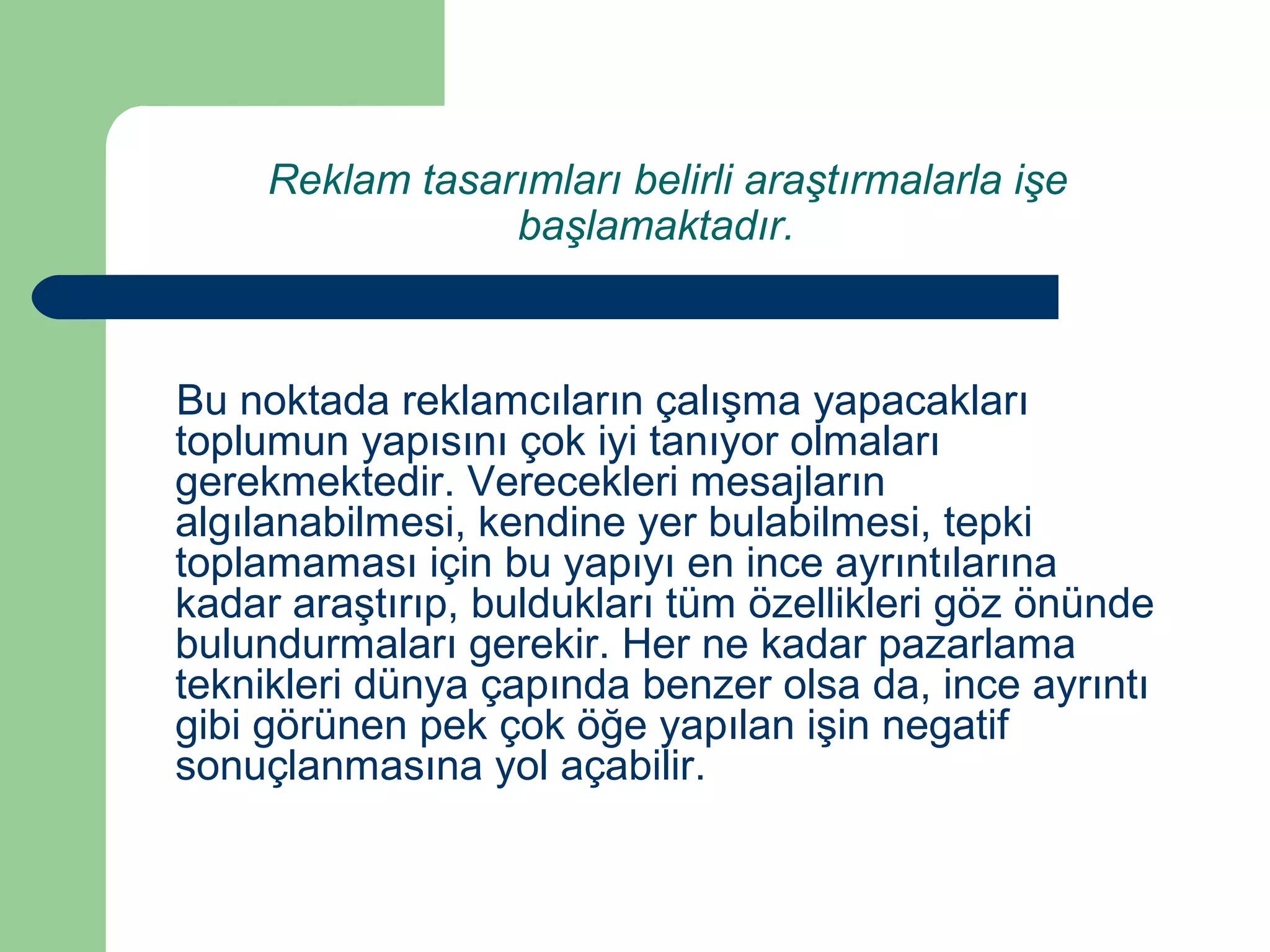 Reklam tasarımları belirli araştırmalarla işe 
başlamaktadır. 
Bu noktada reklamcıların çalışma yapacakları 
toplumun yapısını çok iyi tanıyor olmaları 
gerekmektedir. Verecekleri mesajların 
algılanabilmesi, kendine yer bulabilmesi, tepki 
toplamaması için bu yapıyı en ince ayrıntılarına 
kadar araştırıp, buldukları tüm özellikleri göz önünde 
bulundurmaları gerekir. Her ne kadar pazarlama 
teknikleri dünya çapında benzer olsa da, ince ayrıntı 
gibi görünen pek çok öğe yapılan işin negatif 
sonuçlanmasına yol açabilir. 
 