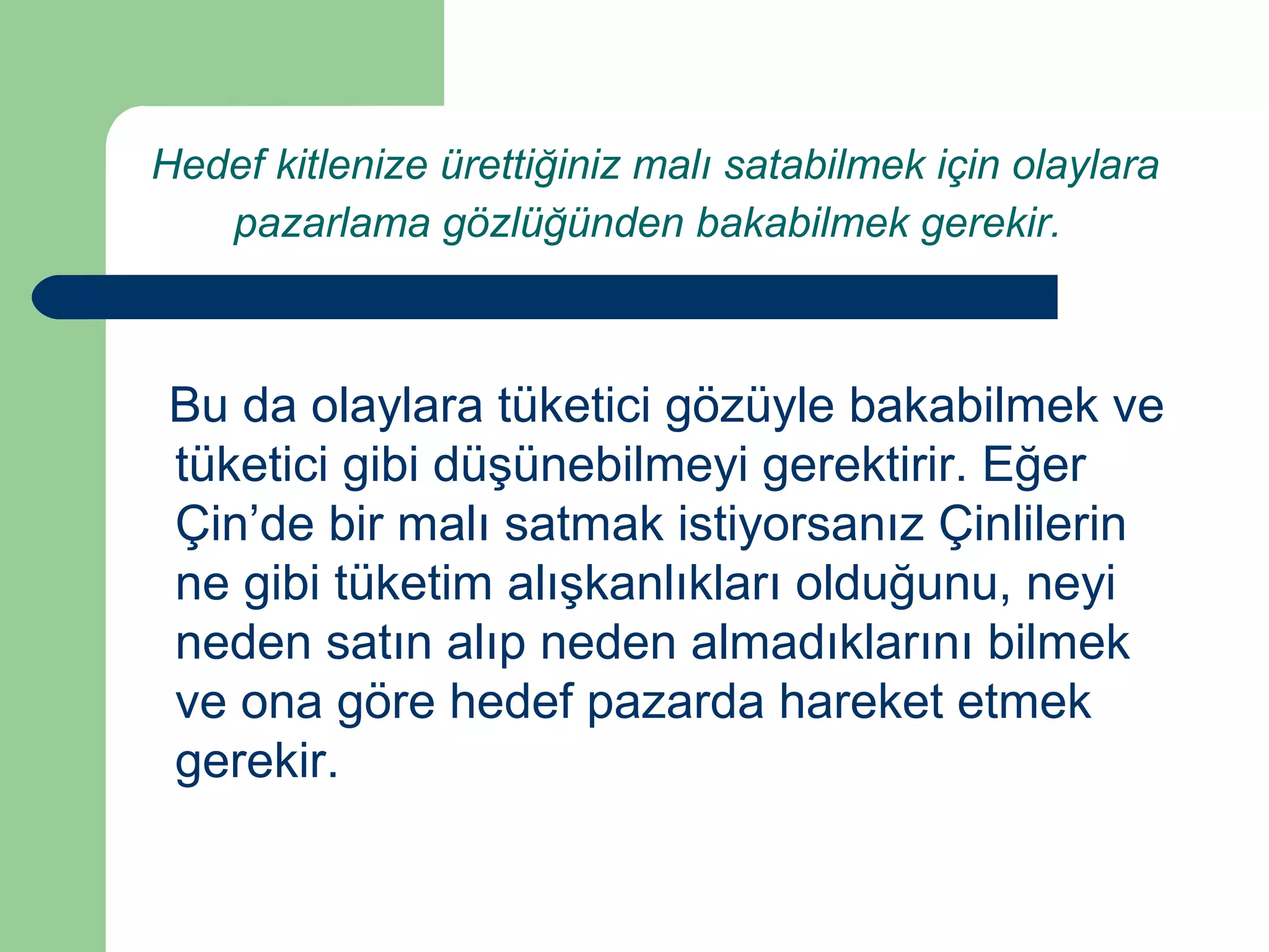 Hedef kitlenize ürettiğiniz malı satabilmek için olaylara 
pazarlama gözlüğünden bakabilmek gerekir. 
Bu da olaylara tüketici gözüyle bakabilmek ve 
tüketici gibi düşünebilmeyi gerektirir. Eğer 
Çin’de bir malı satmak istiyorsanız Çinlilerin 
ne gibi tüketim alışkanlıkları olduğunu, neyi 
neden satın alıp neden almadıklarını bilmek 
ve ona göre hedef pazarda hareket etmek 
gerekir. 
 