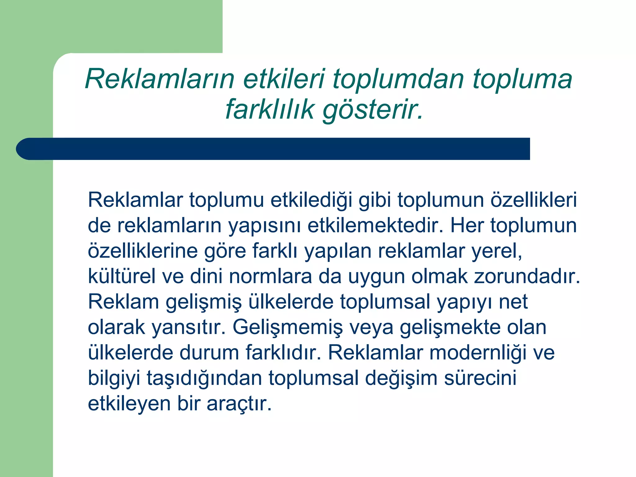 Reklamların etkileri toplumdan topluma 
farklılık gösterir. 
Reklamlar toplumu etkilediği gibi toplumun özellikleri 
de reklamların yapısını etkilemektedir. Her toplumun 
özelliklerine göre farklı yapılan reklamlar yerel, 
kültürel ve dini normlara da uygun olmak zorundadır. 
Reklam gelişmiş ülkelerde toplumsal yapıyı net 
olarak yansıtır. Gelişmemiş veya gelişmekte olan 
ülkelerde durum farklıdır. Reklamlar modernliği ve 
bilgiyi taşıdığından toplumsal değişim sürecini 
etkileyen bir araçtır. 
 