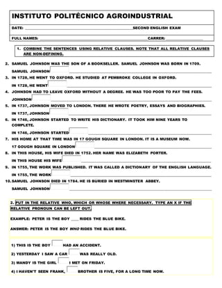 INSTITUTO POLITÉCNICO AGROINDUSTRIAL
DATE: ___________________________________________________________SECOND ENGLISH EXAM
FULL NAMES: ___________________________________________________________CARRER: ____________________
1. COMBINE THE SENTENCES USING RELATIVE CLAUSES. NOTE THAT ALL RELATIVE CLAUSES
ARE NON-DEFINING.
2. SAMUEL JOHNSON WAS THE SON OF A BOOKSELLER. SAMUEL JOHNSON WAS BORN IN 1709.
SAMUEL JOHNSON ______________________________________________________________________________
3. IN 1728, HE WENT TO OXFORD. HE STUDIED AT PEMBROKE COLLEGE IN OXFORD.
IN 1728, HE WENT _______________________________________________________________________________
4. JOHNSON HAD TO LEAVE OXFORD WITHOUT A DEGREE. HE WAS TOO POOR TO PAY THE FEES.
JOHNSON ________________________________________________________________________________________
5. IN 1737, JOHNSON MOVED TO LONDON. THERE HE WROTE POETRY, ESSAYS AND BIOGRAPHIES.
IN 1737, JOHNSON ______________________________________________________________________________
6. IN 1746, JOHNSON STARTED TO WRITE HIS DICTIONARY. IT TOOK HIM NINE YEARS TO
COMPLETE.
IN 1746, JOHNSON STARTED ___________________________________________________________________
7. HIS HOME AT THAT TIME WAS IN 17 GOUGH SQUARE IN LONDON. IT IS A MUSEUM NOW.
17 GOUGH SQUARE IN LONDON ________________________________________________________________
8. IN THIS HOUSE, HIS WIFE DIED IN 1752. HER NAME WAS ELIZABETH PORTER.
IN THIS HOUSE HIS WIFE _______________________________________________________________________
9. IN 1755, THE WORK WAS PUBLISHED. IT WAS CALLED A DICTIONARY OF THE ENGLISH LANGUAGE.
IN 1755, THE WORK _____________________________________________________________________________
10.SAMUEL JOHNSON DIED IN 1784. HE IS BURIED IN WESTMINSTER ABBEY.
SAMUEL JOHNSON ______________________________________________________________________________
2. PUT IN THE RELATIVE WHO, WHICH OR WHOSE WHERE NECESSARY. TYPE AN X IF THE
RELATIVE PRONOUN CAN BE LEFT OUT.
EXAMPLE: PETER IS THE BOY ____ RIDES THE BLUE BIKE.
ANSWER: PETER IS THE BOY WHO RIDES THE BLUE BIKE.
1) THIS IS THE BOY HAD AN ACCIDENT.
2) YESTERDAY I SAW A CAR WAS REALLY OLD.
3) MANDY IS THE GIRL I MET ON FRIDAY.
4) I HAVEN'T SEEN FRANK, BROTHER IS FIVE, FOR A LONG TIME NOW.
 