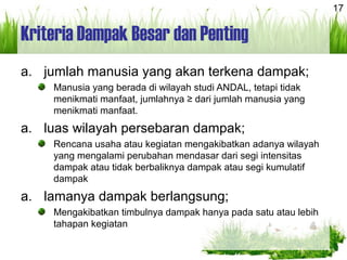 17
Kriteria Dampak Besar dan Penting
a. jumlah manusia yang akan terkena dampak;
Manusia yang berada di wilayah studi ANDAL, tetapi tidak
menikmati manfaat, jumlahnya ≥ dari jumlah manusia yang
menikmati manfaat.
a. luas wilayah persebaran dampak;
Rencana usaha atau kegiatan mengakibatkan adanya wilayah
yang mengalami perubahan mendasar dari segi intensitas
dampak atau tidak berbaliknya dampak atau segi kumulatif
dampak
a. lamanya dampak berlangsung;
Mengakibatkan timbulnya dampak hanya pada satu atau lebih
tahapan kegiatan
 