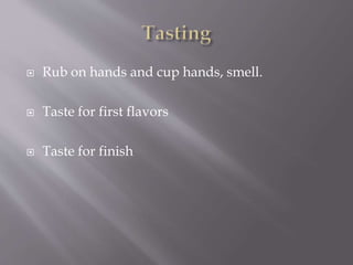  Rub on hands and cup hands, smell.
 Taste for first flavors
 Taste for finish
 