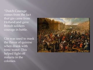 “Dutch Courage
comes from the fact
that gin came from
Holland and gave
British soldiers
courage in battle.
Gin was used to mask
the flavor of quinine
when drank with
tonic water. This
helped fight off
malaria in the
colonies.
 