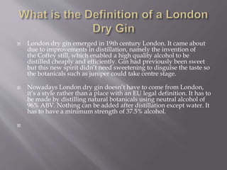  London dry gin emerged in 19th century London. It came about
due to improvements in distillation, namely the invention of
the Coffey still, which enabled a high quality alcohol to be
distilled cheaply and efficiently. Gin had previously been sweet
but this new spirit didn’t need sweetening to disguise the taste so
the botanicals such as juniper could take centre stage.
 Nowadays London dry gin doesn’t have to come from London,
it’s a style rather than a place with an EU legal definition. It has to
be made by distilling natural botanicals using neutral alcohol of
96% ABV. Nothing can be added after distillation except water. It
has to have a minimum strength of 37.5% alcohol.

 
