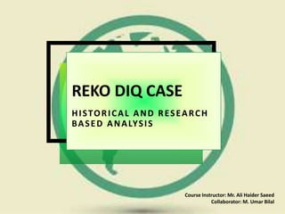 REKO DIQ CASE
HISTORICAL AND RESEARCH
BASED ANALYSIS
Course Instructor: Mr. Ali Haider Saeed
Collaborator: M. Umar Bilal
 