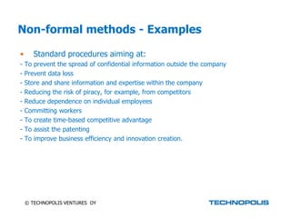 Non-formal methods - Examples

•      Standard procedures aiming at:
-   To prevent the spread of confidential information outside the company
-   Prevent data loss
-   Store and share information and expertise within the company
-   Reducing the risk of piracy, for example, from competitors
-   Reduce dependence on individual employees
-   Committing workers
-   To create time-based competitive advantage
-   To assist the patenting
-   To improve business efficiency and innovation creation.




    © TECHNOPOLIS VENTURES OY
 