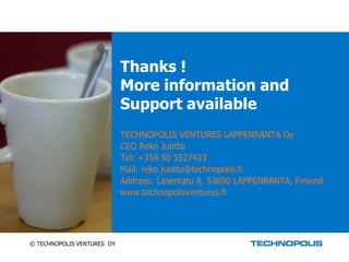 Thanks !
                            More information and
                            Support available
                            TECHNOPOLIS VENTURES LAPPENRANTA Oy
                            CEO Reko Juntto
                            Tel: +358 50 5527433
                            Mail: reko.juntto@technopolis.fi
                            Address: Laserkatu 6, 53850 LAPPENRANTA, Finland
                            www.technopolisventures.fi




© TECHNOPOLIS VENTURES OY
 