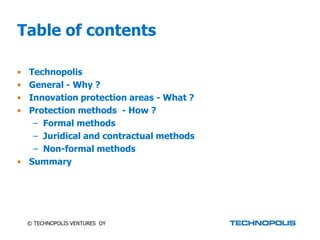 Table of contents

• Technopolis
• General - Why ?
• Innovation protection areas - What ?
• Protection methods - How ?
   – Formal methods
   – Juridical and contractual methods
   – Non-formal methods
• Summary




    © TECHNOPOLIS VENTURES OY
 