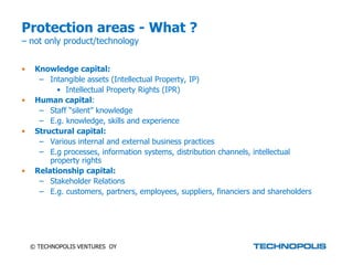 Protection areas - What ?
– not only product/technology


•    Knowledge capital:
      – Intangible assets (Intellectual Property, IP)
           • Intellectual Property Rights (IPR)
•    Human capital:
      – Staff “silent” knowledge
      – E.g. knowledge, skills and experience
•    Structural capital:
      – Various internal and external business practices
      – E.g processes, information systems, distribution channels, intellectual
         property rights
•    Relationship capital:
      – Stakeholder Relations
      – E.g. customers, partners, employees, suppliers, financiers and shareholders




    © TECHNOPOLIS VENTURES OY
 