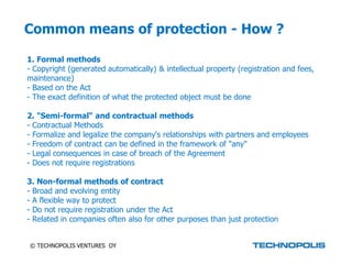Common means of protection - How ?

1. Formal methods
- Copyright (generated automatically) & intellectual property (registration and fees,
maintenance)
- Based on the Act
- The exact definition of what the protected object must be done

2. "Semi-formal“ and contractual methods
- Contractual Methods
- Formalize and legalize the company's relationships with partners and employees
- Freedom of contract can be defined in the framework of "any"
- Legal consequences in case of breach of the Agreement
- Does not require registrations

3. Non-formal methods of contract
- Broad and evolving entity
- A flexible way to protect
- Do not require registration under the Act
- Related in companies often also for other purposes than just protection


© TECHNOPOLIS VENTURES OY
 