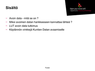 Sisältö 
− Avoin data - mitä se on ? 
− Miksi avoimen datan hankkeeseen kannattaa lähteä ? 
− LUT avoin data tutkimus 
− Käytännön vinkkejä Kuntien Datan avaamiselle 
Footer 
 
