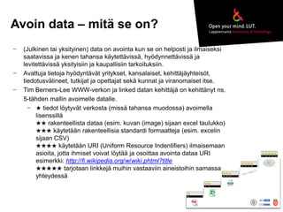 Avoin data – mitä se on? 
− (Julkinen tai yksityinen) data on avointa kun se on helposti ja ilmaiseksi 
saatavissa ja kenen tahansa käytettävissä, hyödynnettävissä ja 
levitettävissä yksityisiin ja kaupallisiin tarkoituksiin. 
− Avattuja tietoja hyödyntävät yritykset, kansalaiset, kehittäjäyhteisöt, 
tiedotusvälineet, tutkijat ja opettajat sekä kunnat ja viranomaiset itse. 
− Tim Berners-Lee WWW-verkon ja linked datan kehittäjä on kehittänyt ns. 
5-tähden mallin avoimelle datalle. 
− ★ tiedot löytyvät verkosta (missä tahansa muodossa) avoimella 
lisenssillä 
★★ rakenteellista dataa (esim. kuvan (image) sijaan excel taulukko) 
★★★ käytetään rakenteellisia standardi formaatteja (esim. excelin 
sijaan CSV) 
★★★★ käytetään URI (Uniform Resource Indentifiers) ilmaisemaan 
asioita, jotta ihmiset voivat löytää ja osoittaa avointa dataa URI 
esimerkki: http://fi.wikipedia.org/w/wiki.phtml?title 
★★★★★ tarjotaan linkkejä muihin vastaaviin aineistoihin samassa 
yhteydessä 
 