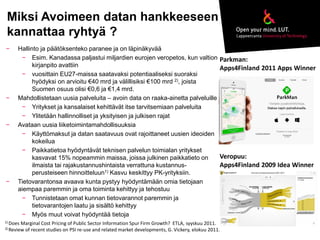 Miksi Avoimeen datan hankkeeseen 
kannattaa ryhtyä ? 
− Hallinto ja päätöksenteko paranee ja on läpinäkyvää 
− Esim. Kanadassa paljastui miljardien eurojen veropetos, kun valtion 
kirjanpito avattiin 
− vuosittain EU27-maissa saatavaksi potentiaaliseksi suoraksi 
hyödyksi on arvioitu €40 mrd ja välillisiksi €100 mrd 2), joista 
Suomen osuus olisi €0,6 ja €1,4 mrd. 
− Mahdollistetaan uusia palveluita – avoin data on raaka-ainetta palveluille 
− Yritykset ja kansalaiset kehittävät itse tarvitsemiaan palveluita 
− Ylitetään hallinnolliset ja yksityisen ja julkisen rajat 
− Avataan uusia liiketoimintamahdollisuuksia 
− Käyttömaksut ja datan saatavuus ovat rajoittaneet uusien ideoiden 
kokeilua 
− Paikkatietoa hyödyntävät teknisen palvelun toimialan yritykset 
kasvavat 15% nopeammin maissa, joissa julkinen paikkatieto on 
ilmaista tai rajakustannushintaista verrattuna kustannus-perusteiseen 
hinnoitteluun1) Kasvu keskittyy PK-yrityksiin. 
− Tietovarantonsa avaava kunta pystyy hyödyntämään omia tietojaan 
aiempaa paremmin ja oma toiminta kehittyy ja tehostuu 
− Tunnistetaan omat kunnan tietovarannot paremmin ja 
tietovarantojen laatu ja sisältö kehittyy 
− Myös muut voivat hyödyntää tietoja 
1) Does Marginal Cost Pricing of Public Sector Information Spur Firm Growth? ETLA, syyskuu 2011. 
2) Review of recent studies on PSI re-use and related market developments, G. Vickery, elokuu 2011. 
Veropuu: 
Apps4Finland 2009 Idea Winner 
Parkman: 
Apps4Finland 2011 Apps Winner 
 