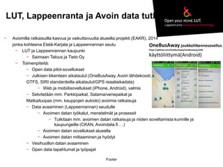 LUT, Lappeenranta ja Avoin data tutkimus 
Footer 
− Avoimilla ratkaisuilla kasvua ja vaikuttavuutta alueella projekti (EAKR), 2014 
jonka kohteena Etelä-Karjala ja Lappeenrannan seutu 
− LUT ja Lappeenrannan kaupunki 
− Saimaan Talous ja Tieto Oy 
− Toimenpiteitä: 
− Open data pilot-sovellukset 
− Julkisen liikenteen aikataulut (OneBusAway, Avoin lähdekoodi, 
GTFS, SIRI standardeilla aikataulut/GPS reaaliaikadata) 
− Web ja mobiilisovellukset (iPhone, Android), valmis 
− Selvitetään mm. Parkkipaikat, Satama/venepaikat ja 
Matkailuopas (mm. kauppojen aukiolo) avoimia ratkaisuja 
− Data avaaminen (Lappeenrannan) seudulle 
− Avoimen datan työkalut, menetelmät ja prosessit 
− Tutkitaan mm. avoimen datan ratkaisuja ja niiden soveltamista kunnille ja 
kaupungeille (CKAN, Avoindata.fi …) 
− Avoimen datan sovellukset alueella 
− Avoimen datan mittaaminen ja hyödyt 
− Vesihuollon datan avaaminen 
− Open data tapahtumat ja työpajat 
OneBusAway joukkoliikennesovellus 
https://github.com/OneBusAway/onebusaway/wiki 
käyttöliittymä(Android) 
 