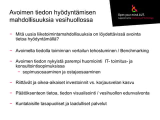 Avoimen tiedon hyödyntämisen 
mahdollisuuksia vesihuollossa 
− Mitä uusia liiketoimintamahdollisuuksia on löydettävissä avointa 
tietoa hyödyntämällä? 
− Avoimella tiedolla toiminnan vertailun tehostuminen / Benchmarking 
− Avoimen tiedon nykyistä parempi huomiointi IT- toimitus- ja 
konsultointisopimuksissa 
− sopimusosaaminen ja ostajaosaaminen 
− Riittävät ja oikea-aikaiset investoinnit vs. korjausvelan kasvu 
− Päätöksenteon tietoa, tiedon visualisointi / vesihuollon edunvalvonta 
− Kuntalaisille tasapuoliset ja laadulliset palvelut 
 