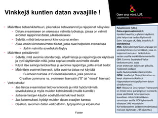 Vinkkejä kuntien datan avaajille ! 
Footer 
− Määrittele tietoarkkitehtuuri, joka tekee tietovarannot ja rajapinnat näkyviksi 
− Datan avaamiseen on olemassa valmiita työkaluja, joissa on valmiit 
avoimet rajapinnat datan julkaisemiseksi 
− Selvitä, mitkä tietovarannot kiinnostavat eniten 
− Avaa ensin kiinnostavimmat tiedot, jotka ovat helpoiten avattavissa 
− Joihin valmiita sovelluksia löytyy 
− Määrittele pelisäännöt ! 
− Selvitä, mitä avoimia standardeja, ohjelmistoja ja rajapintoja on käytössä 
ja pyri käyttämään niitä, jotka sopivat omalle avoimelle datalle 
− Käytä itse samoja tietokantoja ja avoimia rajapintoja, joilla avaat tiedot 
− Määrittele avoimet lisenssit, joilla avointa dataa voi käyttää 
− Suomeen tulossa JHS lisenssisuositus, joka perustuu 
Creative commons ns. avoimeen lisenssiin (”0” tai ”nimeä” lisenssi) 
− Verkostoidu ! 
− Jaa tietoa avaamistasi tietovarannoista ja niitä hyödyntävistä 
sovelluksista ja myös muiden kehittämistä (muille kunnille) 
− Julkaise tietojen käytön edellyttämät tekniset tiedot 
− Jaa kokemukset, hyödyt muiden datan avaajien kanssa 
− Osallistu avoimen datan verkostoihin, työpajoihin ja kilpailuihin 
Palvelinnimi (URL) 
Data.organisaationimi.fi: 
Hyväksi havaittu ja yleisin käytäntö, 
joka helpottaa tiedon löytämistä 
Esim. data.gov.uk, data.jyvaskyla.fi 
Standardeja 
XML: Extensible Markup Language on 
yleiskäyttöinen merkintäkieli, joka on 
laajennettavissa eri tarkoituksia 
varten uusilla merkintäelementeillä. 
CSV: Comma Separated Value 
tiedostomuoto, jossa 
arvot erotetaan toisistaan pilkuilla. 
Tiedostot voidaan 
avata taulukkolaskentaohjelmilla. 
JSON: JavaScript Object Notation on 
kevyt ohjelmointikielistä 
riippumaton tekstipohjainen datan 
siirtoformaatti. 
RDF: Resource Description Framework 
on linked data -paradigman standardi, 
jossa yksittäisiä tietoresursseja 
kuvaillaan niihin linkitettävien 
sanastojen avulla. RDF-lyhenteellä 
viitataan XML-muotoisiin 
RDFtiedostoihin, joiden nimeämisessä 
monasti käytetään .rdf-päätettä.) 
 