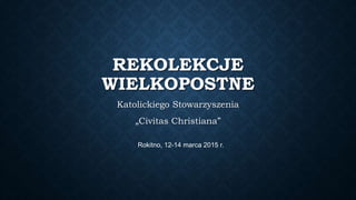 REKOLEKCJE
WIELKOPOSTNE
Katolickiego Stowarzyszenia
„Civitas Christiana”
Rokitno, 12-14 marca 2015 r.
 