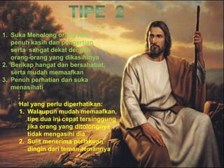 1. Suka Menolong orang lain,
penuh kasih dan pengertian
serta sangat dekat dengan
orang-orang yang dikasihinya
2. Berikap hangat dan bersahabat,
serta mudah memaafkan
3. Penuh perhatian dan suka
menasihati
Hal yang perlu diperhatikan:
1. Walaupun mudah memaafkan,
tipe dua ini cepat tersinggung
jika orang yang ditolongnya
tidak mengasihi dia
2. Sulit menerima perlakuan
dingin dari teman-temannya
 