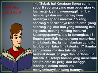 14. "Sebab hal Kerajaan Sorga sama
seperti seorang yang mau bepergian ke
luar negeri, yang memanggil hamba-
hambanya dan mempercayakan
hartanya kepada mereka. 15 Yang
seorang diberikannya lima talenta, yang
seorang lagi dua dan yang seorang lain
lagi satu, masing-masing menurut
kesanggupannya, lalu ia berangkat. 16
Segera pergilah hamba yang menerima
lima talenta itu. Ia menjalankan uang itu
lalu beroleh laba lima talenta. 17 Hamba
yang menerima dua talenta itupun
berbuat demikian juga dan berlaba dua
talenta. 18 Tetapi hamba yang menerima
satu talenta itu pergi dan menggali
lobang di dalam tanah lalu
menyembunyikan uang tuannya.
 