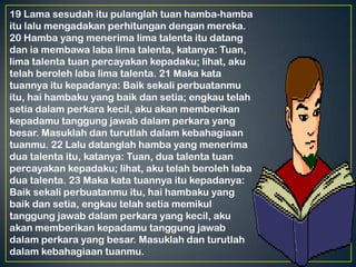19 Lama sesudah itu pulanglah tuan hamba-hamba
itu lalu mengadakan perhitungan dengan mereka.
20 Hamba yang menerima lima talenta itu datang
dan ia membawa laba lima talenta, katanya: Tuan,
lima talenta tuan percayakan kepadaku; lihat, aku
telah beroleh laba lima talenta. 21 Maka kata
tuannya itu kepadanya: Baik sekali perbuatanmu
itu, hai hambaku yang baik dan setia; engkau telah
setia dalam perkara kecil, aku akan memberikan
kepadamu tanggung jawab dalam perkara yang
besar. Masuklah dan turutlah dalam kebahagiaan
tuanmu. 22 Lalu datanglah hamba yang menerima
dua talenta itu, katanya: Tuan, dua talenta tuan
percayakan kepadaku; lihat, aku telah beroleh laba
dua talenta. 23 Maka kata tuannya itu kepadanya:
Baik sekali perbuatanmu itu, hai hambaku yang
baik dan setia, engkau telah setia memikul
tanggung jawab dalam perkara yang kecil, aku
akan memberikan kepadamu tanggung jawab
dalam perkara yang besar. Masuklah dan turutlah
dalam kebahagiaan tuanmu.
 