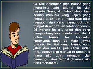 24 Kini datanglah juga hamba yang
menerima satu talenta itu dan
berkata: Tuan, aku tahu bahwa tuan
adalah manusia yang kejam yang
menuai di tempat di mana tuan tidak
menabur dan yang memungut dari
tempat di mana tuan tidak menanam.
25 Karena itu aku takut dan pergi
menyembunyikan talenta tuan itu di
dalam tanah: Ini, terimalah
kepunyaan tuan! 26 Maka jawab
tuannya itu: Hai kamu, hamba yang
jahat dan malas, jadi kamu sudah
tahu, bahwa aku menuai di tempat di
mana aku tidak menabur dan
memungut dari tempat di mana aku
tidak menanam?
 
