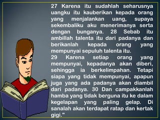 27 Karena itu sudahlah seharusnya
uangku itu kauberikan kepada orang
yang menjalankan uang, supaya
sekembaliku aku menerimanya serta
dengan bunganya. 28 Sebab itu
ambillah talenta itu dari padanya dan
berikanlah kepada orang yang
mempunyai sepuluh talenta itu.
29 Karena setiap orang yang
mempunyai, kepadanya akan diberi,
sehingga ia berkelimpahan. Tetapi
siapa yang tidak mempunyai, apapun
juga yang ada padanya akan diambil
dari padanya. 30 Dan campakkanlah
hamba yang tidak berguna itu ke dalam
kegelapan yang paling gelap. Di
sanalah akan terdapat ratap dan kertak
gigi."
 