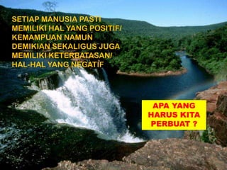 SETIAP MANUSIA PASTI
MEMILIKI HAL YANG POSITIF/
KEMAMPUAN NAMUN
DEMIKIAN SEKALIGUS JUGA
MEMILIKI KETERBATASAN/
HAL-HAL YANG NEGATIF
APA YANG
HARUS KITA
PERBUAT ?
 