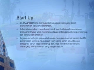 Start Up
 Di RAJAFIBER kami menyadari bahwa ada investasi yang dapat
diterjemahkan ke dalam ketenangan.
 Itulah sebabnya kami memutuskan untuk membuat departemen dengan
profesional khusus untuk menemukan tautan antara pengakhiran pemasangan
dan pembukaan taman air.
 Layanan ini bertugas mengendalikan dan mengawasi semua elemen dan titik
pemeriksaan sehingga Anda dapat yakin bahwa taman air Anda akan
beroperasi penuh pada hari startup dan Anda hanya khawatir tentang
menangkap momen-momen yang menyenangkan.
 