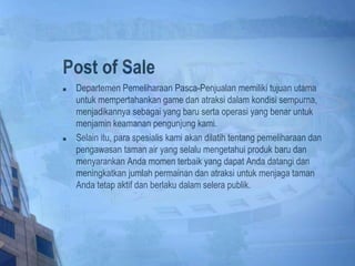 Post of Sale
 Departemen Pemeliharaan Pasca-Penjualan memiliki tujuan utama
untuk mempertahankan game dan atraksi dalam kondisi sempurna,
menjadikannya sebagai yang baru serta operasi yang benar untuk
menjamin keamanan pengunjung kami.
 Selain itu, para spesialis kami akan dilatih tentang pemeliharaan dan
pengawasan taman air yang selalu mengetahui produk baru dan
menyarankan Anda momen terbaik yang dapat Anda datangi dan
meningkatkan jumlah permainan dan atraksi untuk menjaga taman
Anda tetap aktif dan berlaku dalam selera publik.
 