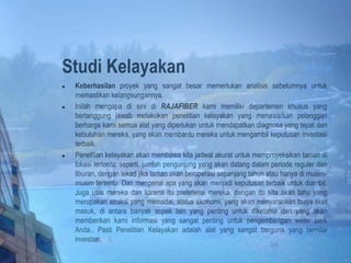 Studi Kelayakan
 Keberhasilan proyek yang sangat besar memerlukan analisis sebelumnya untuk
memastikan kelangsungannya.
 Inilah mengapa di sini di RAJAFIBER kami memiliki departemen khusus yang
bertanggung jawab melakukan penelitian kelayakan yang menawarkan pelanggan
berharga kami semua alat yang diperlukan untuk mendapatkan diagnosa yang tepat dari
kebutuhan mereka, yang akan membantu mereka untuk mengambil keputusan investasi
terbaik.
 Penelitian kelayakan akan membawa kita jadwal akurat untuk memproyeksikan taman di
lokasi tertentu; seperti, jumlah pengunjung yang akan datang dalam periode reguler dan
liburan, dengan tekad jika taman akan beroperasi sepanjang tahun atau hanya di musim-
musim tertentu. Dan mengenai apa yang akan menjadi keputusan terbaik untuk diambil.
Juga usia mereka dan karena itu preferensi mereka, dengan itu kita akan tahu yang
merupakan atraksi yang memadai, status ekonomi, yang akan menyarankan biaya tiket
masuk, di antara banyak aspek lain yang penting untuk diketahui dan yang akan
memberikan kami informasi yang sangat penting untuk pengembangan water park
Anda.. Pasti Penelitian Kelayakan adalah alat yang sangat berguna yang bernilai
investasi.
 