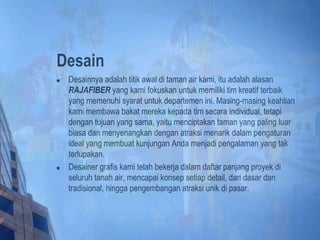 Desain
 Desainnya adalah titik awal di taman air kami, itu adalah alasan
RAJAFIBER yang kami fokuskan untuk memiliki tim kreatif terbaik
yang memenuhi syarat untuk departemen ini. Masing-masing keahlian
kami membawa bakat mereka kepada tim secara individual, tetapi
dengan tujuan yang sama, yaitu menciptakan taman yang paling luar
biasa dan menyenangkan dengan atraksi menarik dalam pengaturan
ideal yang membuat kunjungan Anda menjadi pengalaman yang tak
terlupakan.
 Desainer grafis kami telah bekerja dalam daftar panjang proyek di
seluruh tanah air, mencapai konsep setiap detail, dari dasar dan
tradisional, hingga pengembangan atraksi unik di pasar.
 