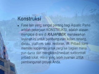 Konstruksi
 Fase lain yang sangat penting bagi Aquatic Parks
adalah pekerjaan KONSTRUKSI, adalah alasan
mengapa di sini di RAJAFIBER, menawarkan
layanan ini untuk pembangunan kolam renang,
danau, platform, toko, restoran, dll. Pribadi kami
memiliki kapasitas untuk pergi ke bagian mana
pun dunia dan mengkoordinasikan subkontrak
pribadi lokal, mana yang lebih nyaman untuk
pembangunan proyek Anda.
 