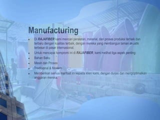 Manufacturing
 Di RAJAFIBER kami mencari peralatan, material, dan proses produksi terbaik dan
terbaru dengan kualitas terbaik, dengan mereka yang membangun taman akuatik
terbesar di pasar internasional.
 Untuk mencapai kompromi ini di RAJAFIBER, kami melihat tiga aspek penting:
 Bahan Baku
 Mesin dan Proses
 Tradisional & Modern
 Memberikan semua manfaat ini kepada klien kami, dengan durasi dan mengoptimalkan
anggaran mereka.
 